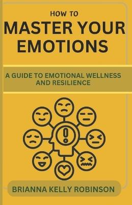 How to Master Your Emotions: A Guide to Emotional Wellness and Resilience - Brianna Kelly Robinson - cover