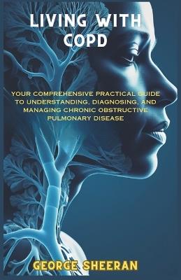 Living with Copd: Your Comprehensive Practical Guide to Understanding, Diagnosing, and Managing Chronic Obstructive Pulmonary Disease - George Sheeran - cover