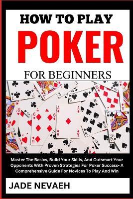 How to Play Poker for Beginners: Master The Basics, Build Your Skills, And Outsmart Your Opponents With Proven Strategies For Poker Success- A Comprehensive Guide For Novices To Play And Win - Jade Nevaeh - cover