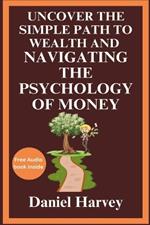 Uncover the Simple Path to Wealth and Navigating the Psychology of Money: Cultivating the Mindset for Prosperity and Happiness Through Practical Wisdom and Behavioral Insights