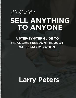 How to Sell Anything to Anyone: A Step-by-Step Guide to Financial Freedom Through Sales Maximization - Larry Peters - cover