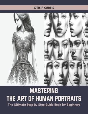 Mastering the Art of Human Portraits: The Ultimate Step by Step Guide Book for Beginners - Otis P Curtis - cover