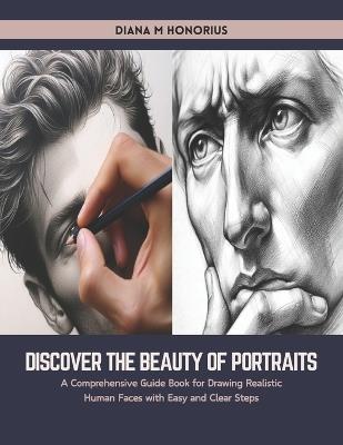 Discover the Beauty of Portraits: A Comprehensive Guide Book for Drawing Realistic Human Faces with Easy and Clear Steps - Diana M Honorius - cover