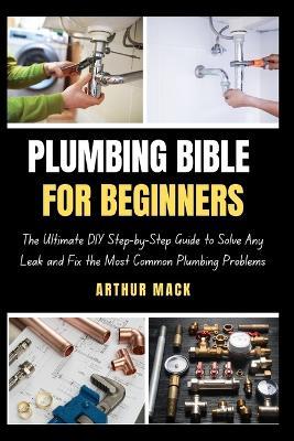 Plumbing Bible for Beginners: The Ultimate DIY Step-by-Step Guide to Solve Any Leak and Fix the Most Common Plumbing Problems - Arthur Mack - cover
