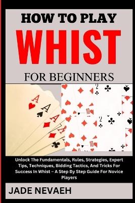 How to Play Whist for Beginners: Unlock The Fundamentals, Rules, Strategies, Expert Tips, Techniques, Bidding Tactics, And Tricks For Success In Whist - A Step By Step Guide For Novice Players - Jade Nevaeh - cover