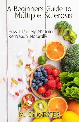 A Beginner's Guide To Multiple Sclerosis: How I Put My MS Into Remission Naturally - M Sylvester - cover