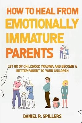 How to Heal from Emotionally Immature Parents: Let Go of Childhood Trauma and Become a Better Parent to Your Children - Daniel R Spillers - cover