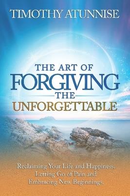 The Art of Forgiving the Unforgettable: Reclaiming Your Life and Happiness. Letting Go of Pain and Embracing New Beginnings - Timothy Atunnise - cover
