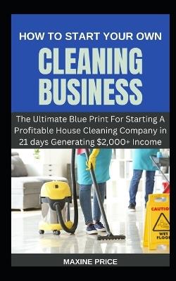 How To Start Your Own Cleaning Business: The Ultimate Blue Print For Starting A Profitable House Cleaning Company in 21 days Generating $2,000+ Income - Maxine Price - cover