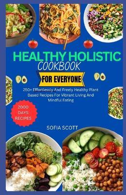 Healthy Holistic Cookbook for Everyone: 250+ Effortlessly and Freely Healthy Plant Based Recipes for Vibrant Living and Mindful Eating - Sofia Scott - cover