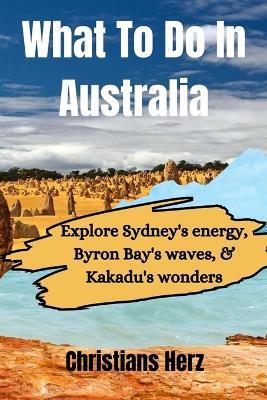What To Do In Australia: Explore Sydney's energy, Byron Bay's waves, & Kakadu's wonders - Christian Herz - cover