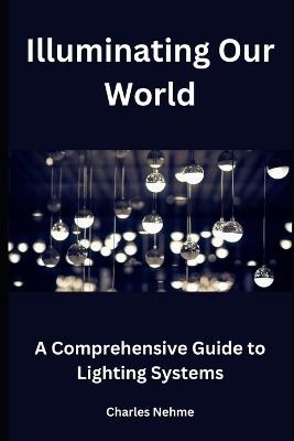 Illuminating Our World: A Comprehensive Guide to Lighting Systems - Charles Nehme - cover