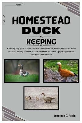 Homestead Duck Keeping: A Step-by-Step Guide to Sustainable Homestead Duck Care, Farming Tips, Breed Selection, Nutrition, Disease Prevention and Expert Tips for Beginners and Experience Homesteaders - Jonathan C Farris - cover