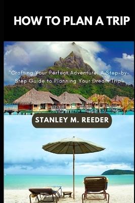 How to Plan a Trip: "Crafting Your Perfect Adventure: A Step-by-Step Guide to Planning Your Dream Trip" - Stanley M Reeder - cover