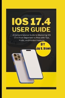 iOS 17.4 User Guide: A Comprehensive Guide to Mastering iOS 17.4: From Beginners to Pros with Tips, Tricks, and Hidden Features - Jay B Brown - cover