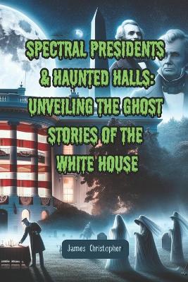 Spectral Presidents & Haunted Halls: Unveiling the Ghost Stories of the White House - James Christopher - cover