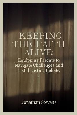 Keeping the Faith Alive: Equipping Parents to Navigate Challenges and Instill Lasting Beliefs - Jonathan Stevens - cover