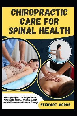 Chiropractic Care for Spinal Health: Unlocking the Gates to Lifelong Wellness: Nurturing the Backbone of Vitality through Holistic Therapies and Mind-Body Harmony - Stewart Woods - cover