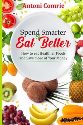 Spend Smarter & Eat Better: How to eat Healthier Foods and Save more of Your Money - Antoni Comrie - cover