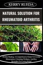 Natural Solution for Rheumatoid Arthritis: Holistic Healing, A Comprehensive Guide To Combat Rheumatism, Unlocking Wellness, And Key Remedies For Lasting Relief