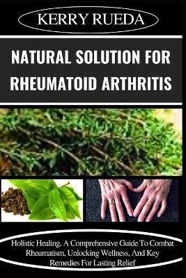 Natural Solution for Rheumatoid Arthritis: Holistic Healing, A Comprehensive Guide To Combat Rheumatism, Unlocking Wellness, And Key Remedies For Lasting Relief - Kerry Rueda - cover