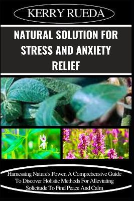 Natural Solution for Stress and Anxiety Relief: Harnessing Nature's Power, A Comprehensive Guide To Discover Holistic Methods For Alleviating Solicitude To Find Peace And Calm - Kerry Rueda - cover