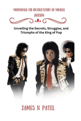 Moonwalk the Untold Story of Michael Jackson: Unveiling the Secrets, Struggles, and Triumphs of the King of Pop - James N Patel - cover