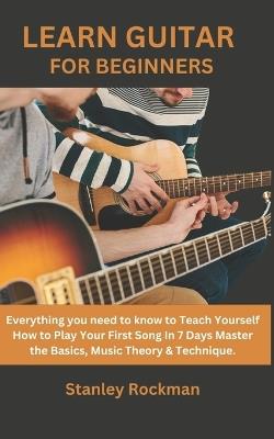 Learn Guitar for Beginners: Everything you need to know to Teach Yourself How to Play Your First Song In 7 Days Master the Basics, Music Theory & Technique. - Stanley Rockman Rockman - cover
