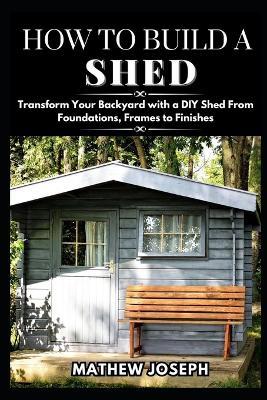 How to Build a Shed: Transform Your Backyard with a DIY Shed From Foundations, Frames to Finishes - Mathew Joseph - cover