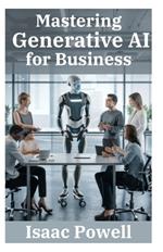 Mastering Generative AI for Business: Comprehensive Guide for Novices, Beginners, Pros, and Experts - Empower Your Enterprise!