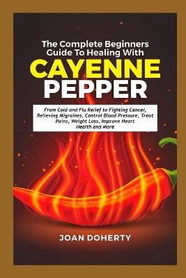 The Complete Beginners Guide to Healing with Cayenne Pepper: From Cold and Flu Relief to Fighting Cancer, Relieving Migraines, Control Blood Pressure, Treat Pains, Weight Loss, Improve Heart Health - Joan Doherty - cover
