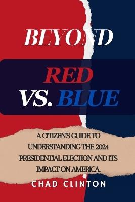 Beyond Red vs. Blue: A Citizen's Guide to Understanding the 2024 Presidential Election and Its Impact on America. - Chad Clinton - cover