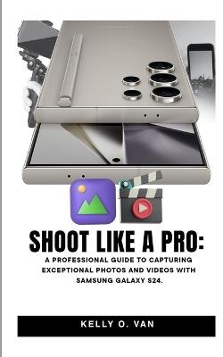 Shoot Like A Pro: A Professional Guide To Capturing Exceptional Photos and Videos with the Samsung Galaxy S24 - Kelly O Van - cover