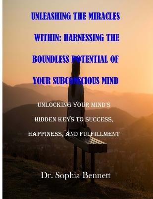 Unleashing the Miracles Within: Harnessing the Boundless Potential of Your Subconscious Mind: Unlocking Your Mind's Hidden Keys to Success, Happiness, and Fulfillment - Sophia Bennett - cover