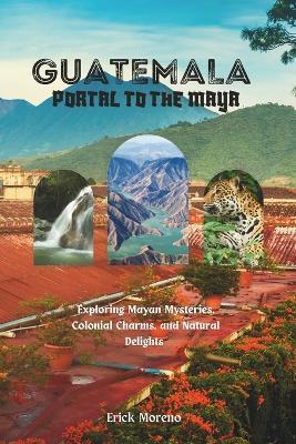 Guatemala: Portal to the Maya: Exploring Mayan Mysteries, Colonial Charms, and Natural Delights. - Erick Moreno - cover