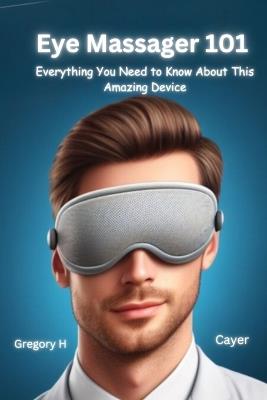 Eye Massager 101: Everything You Need to Know About This Amazing Device - Gregory H Cayer - cover