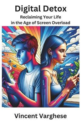 Digital Detox: Reclaiming Your Life in the Age of Screen Overload: Tech-Life Balance: Creating a Healthier, Happier Life Beyond the Screen - Vincent Varghese - cover