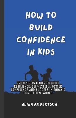 How to Build Confidence in Kids: Proven Strategies to Build Resilience, Self-Esteem, Foster Confidence and Success in Today's Competitive World - Alina Robertson - cover