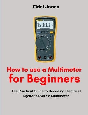 How to use a Multimeter for Beginners: The Practical Guide to Decoding Electrical Mysteries with a Multimeter - Fidel Jones - cover