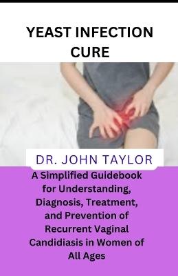 Yeast Infection Cure: A Simplified Guidebook to Understanding, Diagnosis, Treatment, and Prevention of Recurrent Vaginal Candidiasis in Women of All Ages - John Taylor - cover