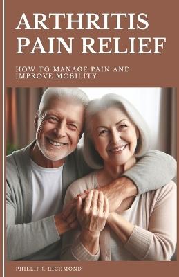 Arthritis Pain Relief: How to Manage Pain and Improve Mobility - Phillip J Richmond - cover