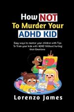 How Not To Murder Your ADHD KID: Easy Ways To Mentor Your Children With Tips To Train Your Kids With ADHD Without Hurting Their Emotions