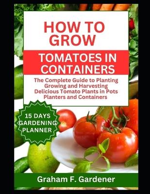 How to Grow Tomatoes in Containers: The Complete Guide to Planting Growing and Harvesting Delicious Tomato Plants in Pots Planters and Containers for Urban Gardeners and Those with Limited Space - Graham F Gardener - cover