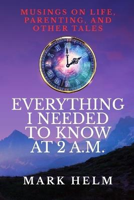 Everything I needed to know was at 2 A.M.: Musings on Life, Parenting, and other Tales - Mark Helm - cover