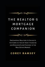 The Realtor's Mortgage Companion: Empowering Realtors to Navigate the Complexities of Home Financing and Enhance Client Success in the Real Estate Market