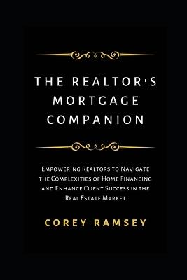The Realtor's Mortgage Companion: Empowering Realtors to Navigate the Complexities of Home Financing and Enhance Client Success in the Real Estate Market - Corey Ramsey - cover