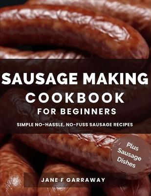 The Sausage Making Cookbook For Beginners: 100+ Simple and Flavorful Homemade Pork, Beef, Wild Game, Poultry, and Vegan Sausage Recipes and Dishes - Jane Garraway - cover