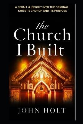 The Church I Built: A Recall and Insight Into the Original Christ's Church and Its Purpose - John Holt - cover
