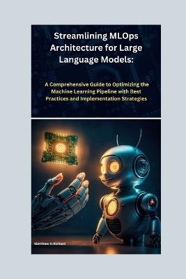 Streamlining MLOps Architecture for Large Language Models: A Comprehensive Guide to Optimizing the Machine Learning Pipeline with Best Practices and Implementation Strategies - Matthew B Richard - cover