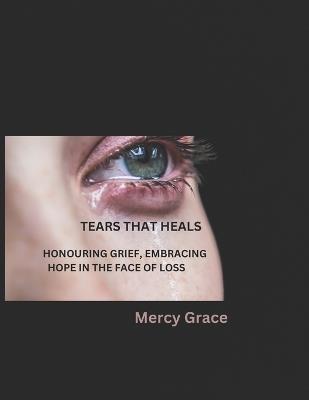 Tears That Heals: Honouring Grief, Embracing Hope in the Face of Loss - Mercy Grace - cover